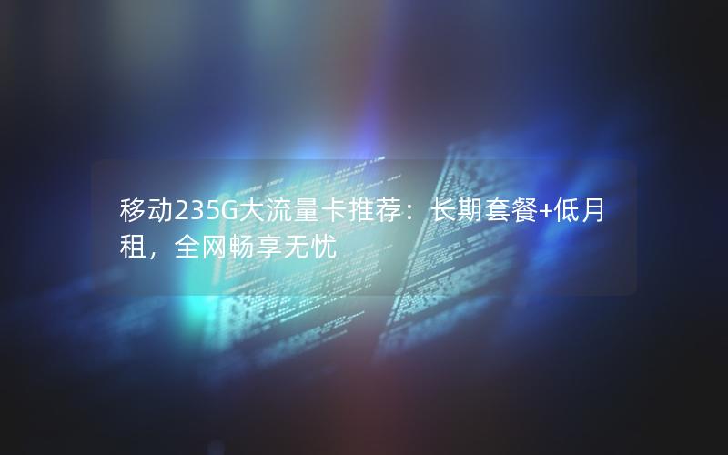 移动235G大流量卡推荐：长期套餐+低月租，全网畅享无忧