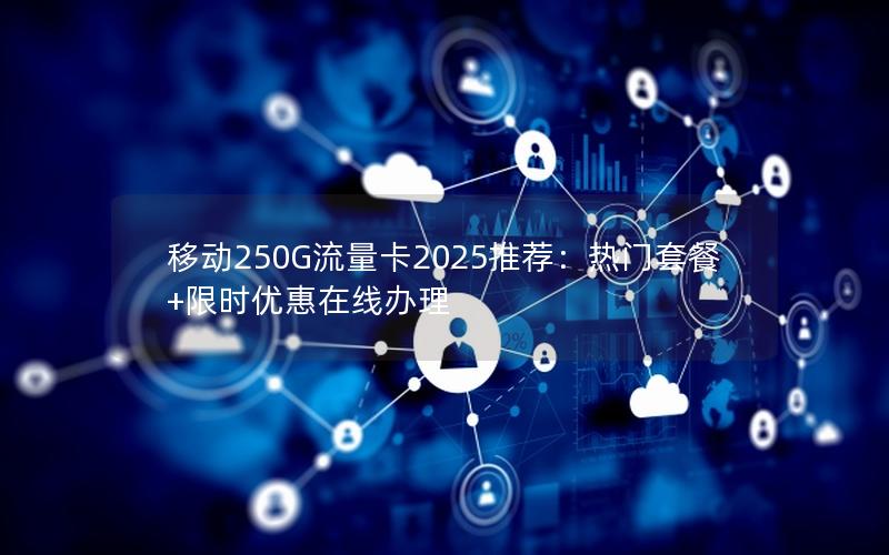 移动250G流量卡2025推荐：热门套餐+限时优惠在线办理