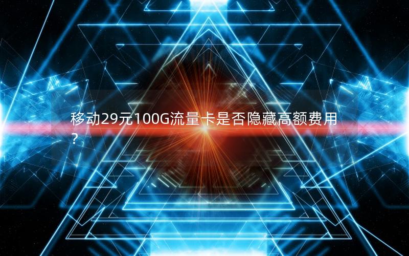 移动29元100G流量卡是否隐藏高额费用？