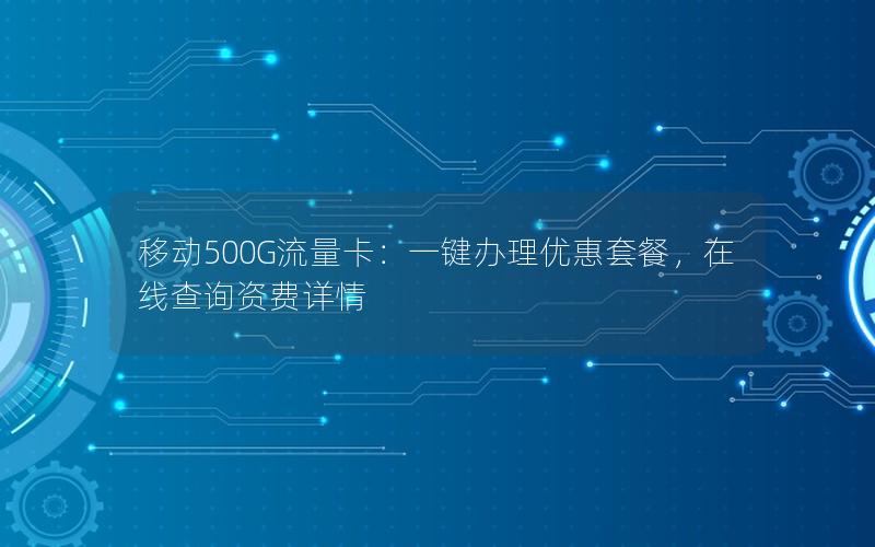 移动500G流量卡：一键办理优惠套餐，在线查询资费详情