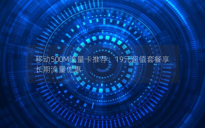移动500M流量卡推荐：19元超值套餐享长期流量优惠