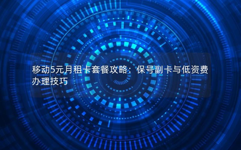 移动5元月租卡套餐攻略：保号副卡与低资费办理技巧