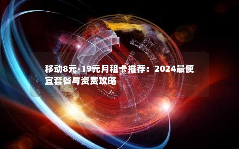 移动8元-19元月租卡推荐：2024最便宜套餐与资费攻略