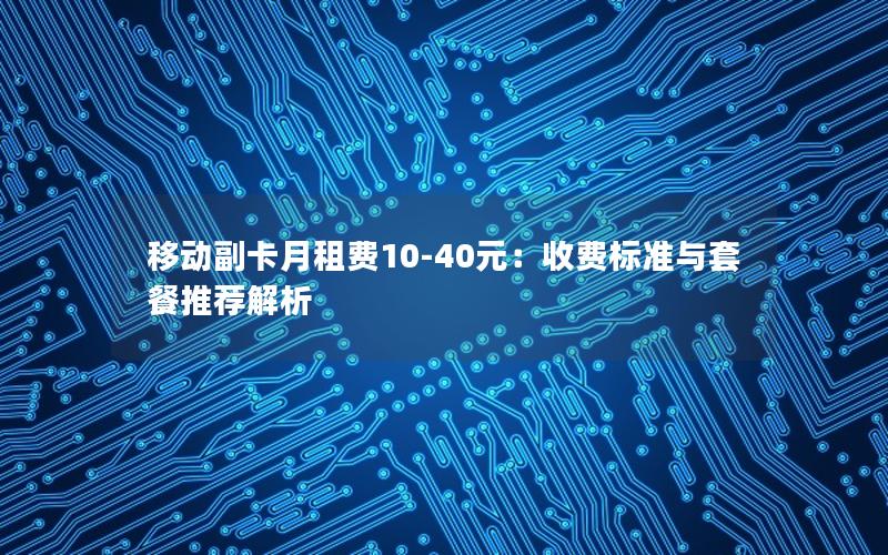 移动副卡月租费10-40元：收费标准与套餐推荐解析