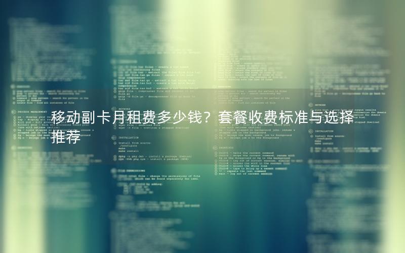 移动副卡月租费多少钱？套餐收费标准与选择推荐