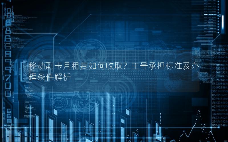 移动副卡月租费如何收取？主号承担标准及办理条件解析