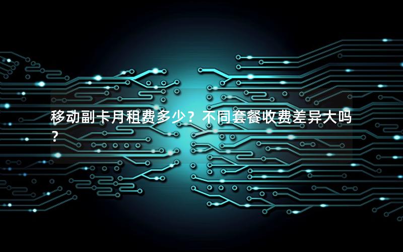 移动副卡月租费多少？不同套餐收费差异大吗？