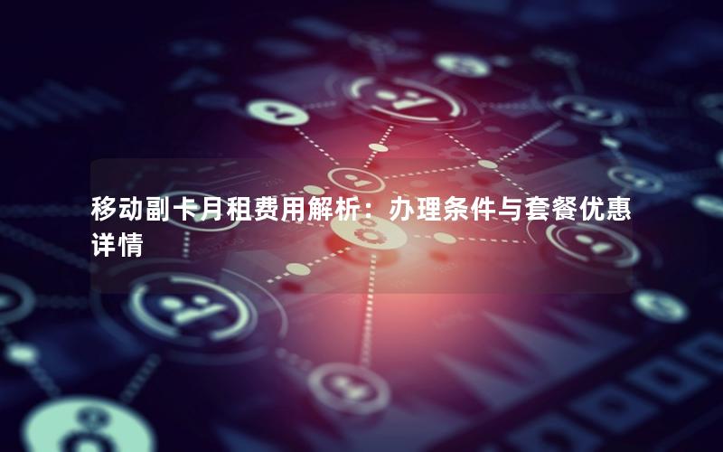 移动副卡月租费用解析：办理条件与套餐优惠详情