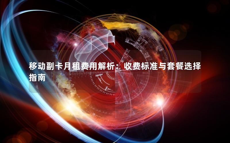 移动副卡月租费用解析：收费标准与套餐选择指南