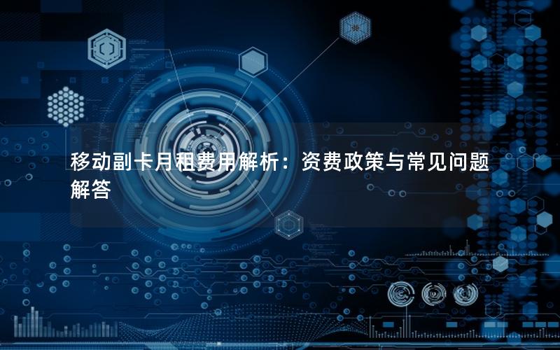 移动副卡月租费用解析：资费政策与常见问题解答
