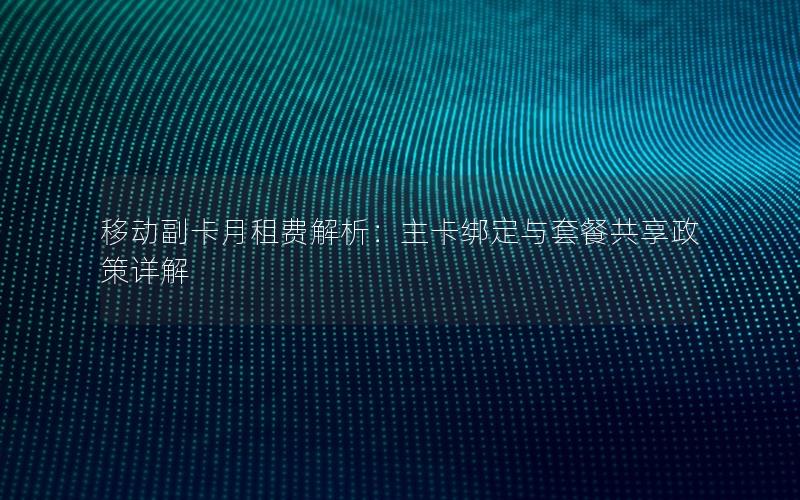 移动副卡月租费解析：主卡绑定与套餐共享政策详解