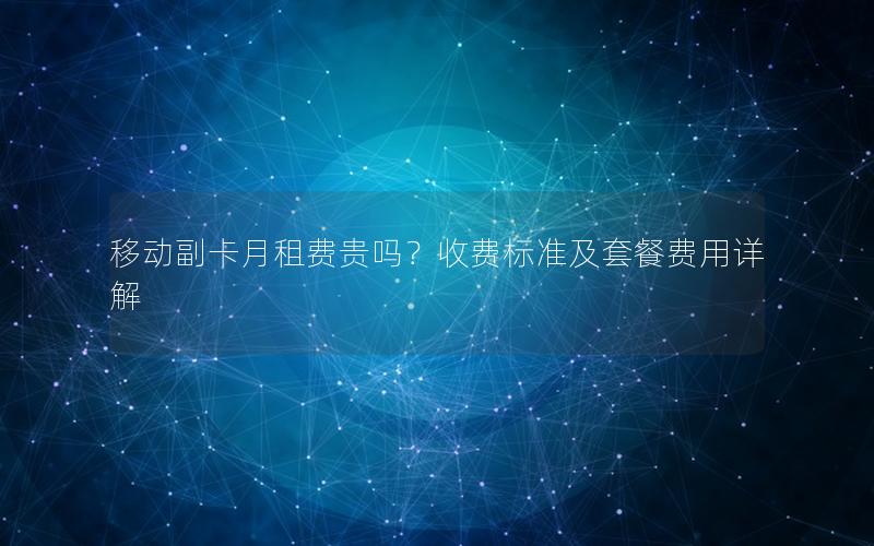 移动副卡月租费贵吗？收费标准及套餐费用详解