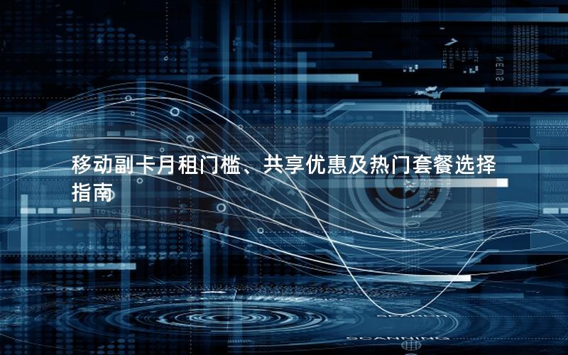 移动副卡月租门槛、共享优惠及热门套餐选择指南
