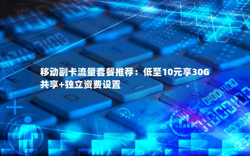 移动副卡流量套餐推荐：低至10元享30G共享+独立资费设置