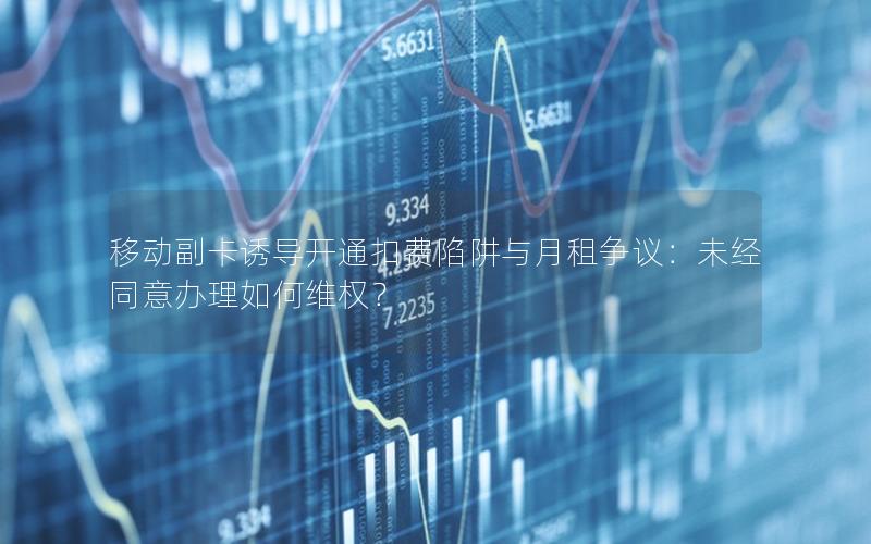 移动副卡诱导开通扣费陷阱与月租争议：未经同意办理如何维权？