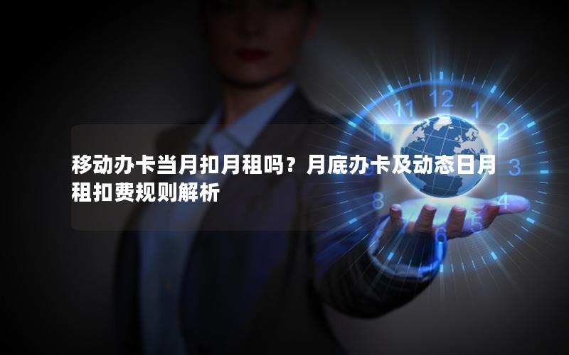 移动办卡当月扣月租吗？月底办卡及动态日月租扣费规则解析