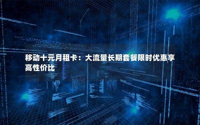 移动十元月租卡：大流量长期套餐限时优惠享高性价比