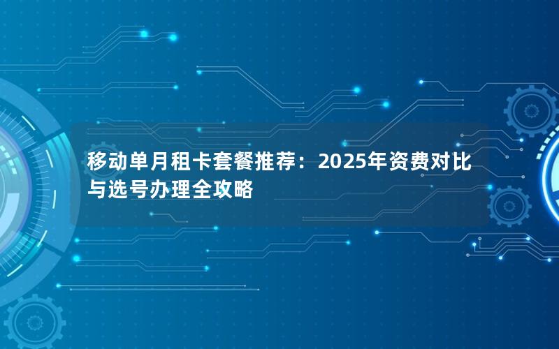 移动单月租卡套餐推荐：2025年资费对比与选号办理全攻略