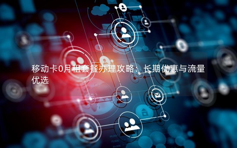 移动卡0月租套餐办理攻略：长期优惠与流量优选