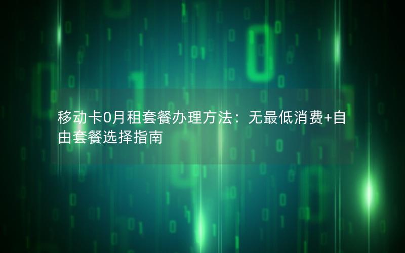 移动卡0月租套餐办理方法：无最低消费+自由套餐选择指南