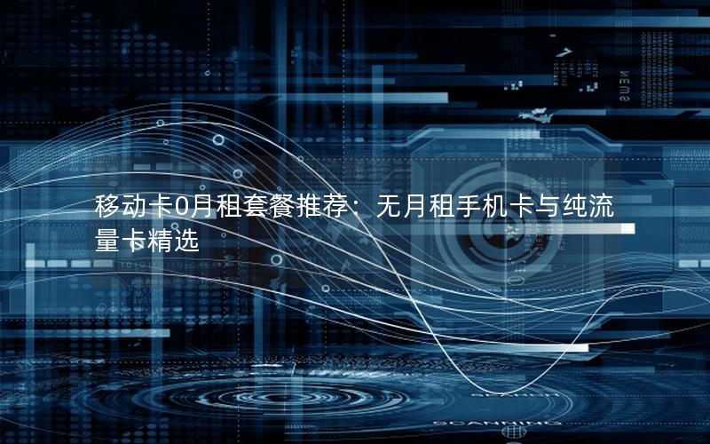 移动卡0月租套餐推荐：无月租手机卡与纯流量卡精选