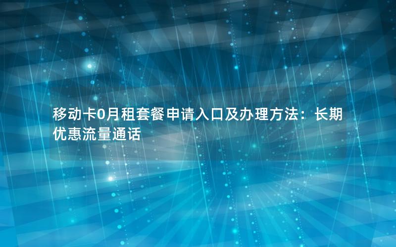 移动卡0月租套餐申请入口及办理方法：长期优惠流量通话