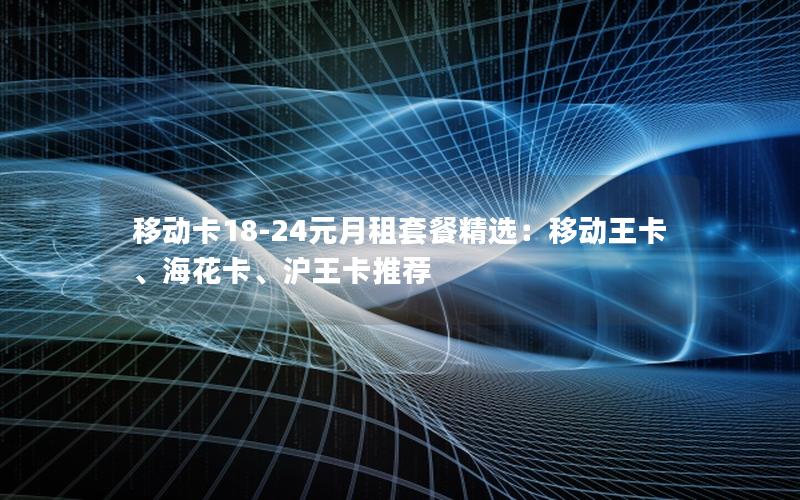 移动卡18-24元月租套餐精选：移动王卡、海花卡、沪王卡推荐