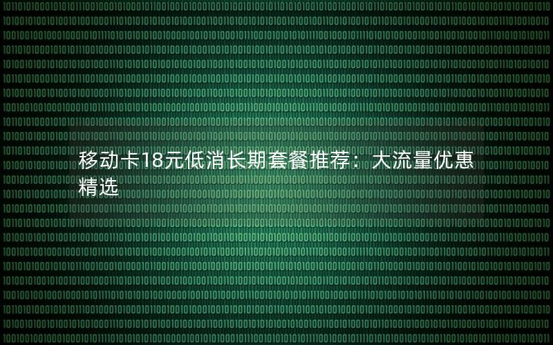 移动卡18元低消长期套餐推荐：大流量优惠精选