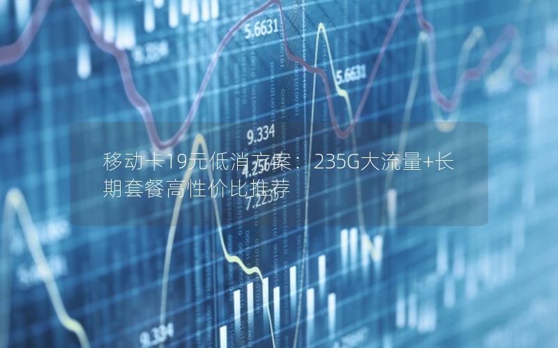 移动卡19元低消方案：235G大流量+长期套餐高性价比推荐
