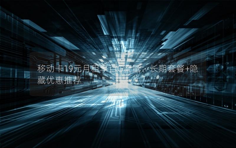 移动卡19元月租享百G流量：长期套餐+隐藏优惠推荐