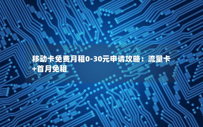 移动卡免费月租0-30元申请攻略：流量卡+首月免租