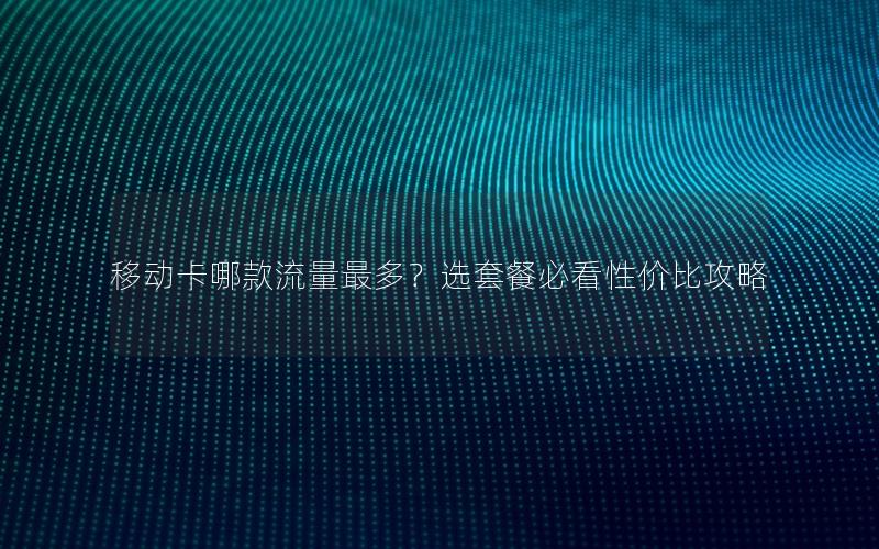 移动卡哪款流量最多？选套餐必看性价比攻略