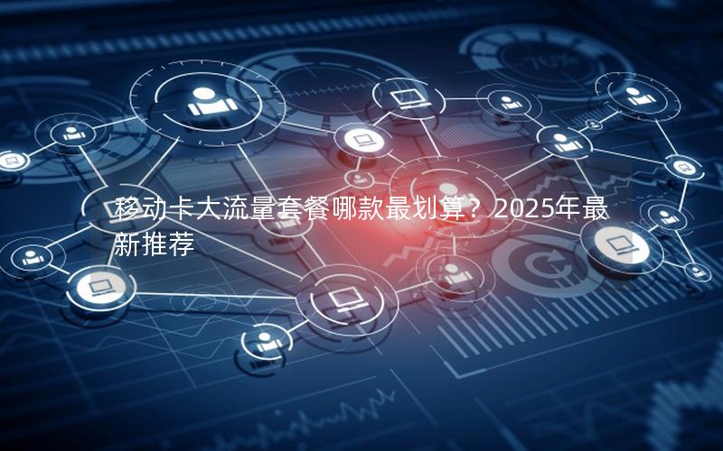 移动卡大流量套餐哪款最划算？2025年最新推荐