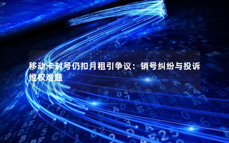 移动卡封号仍扣月租引争议：销号纠纷与投诉维权难题