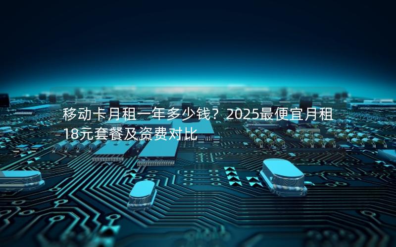 移动卡月租一年多少钱？2025最便宜月租18元套餐及资费对比