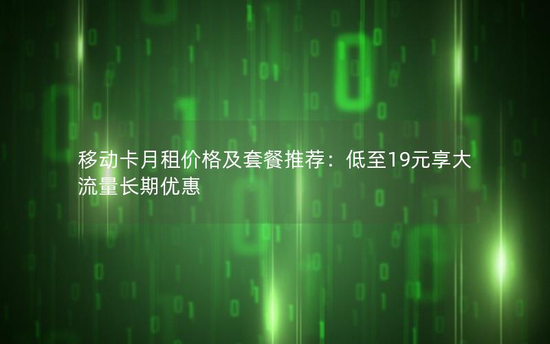 移动卡月租价格及套餐推荐：低至19元享大流量长期优惠