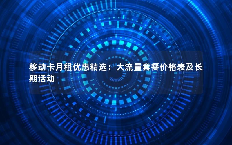 移动卡月租优惠精选：大流量套餐价格表及长期活动