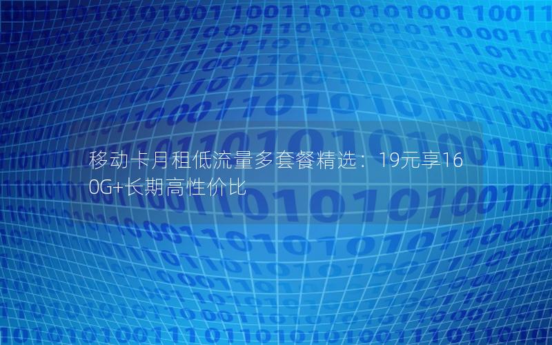 移动卡月租低流量多套餐精选：19元享160G+长期高性价比