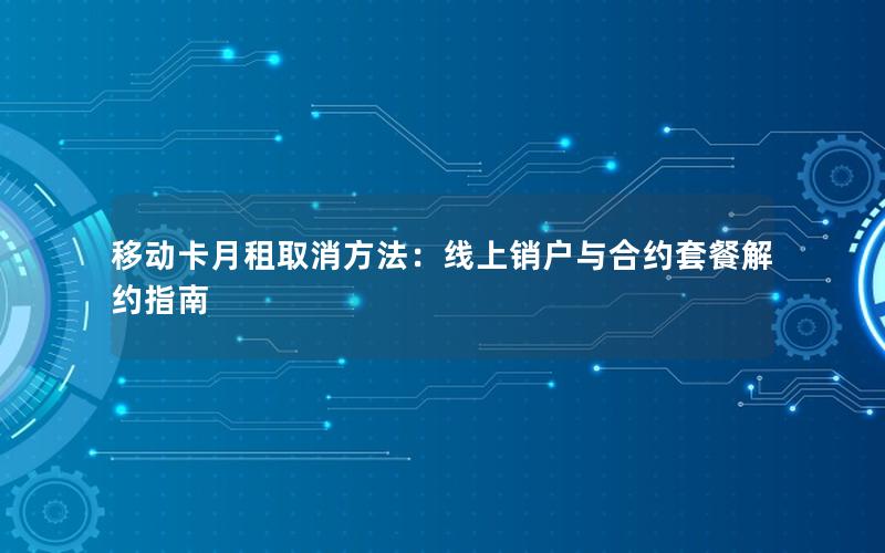 移动卡月租取消方法：线上销户与合约套餐解约指南