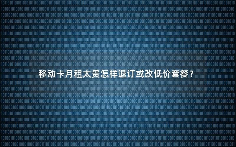 移动卡月租太贵怎样退订或改低价套餐？