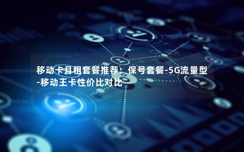 移动卡月租套餐推荐：保号套餐-5G流量型-移动王卡性价比对比