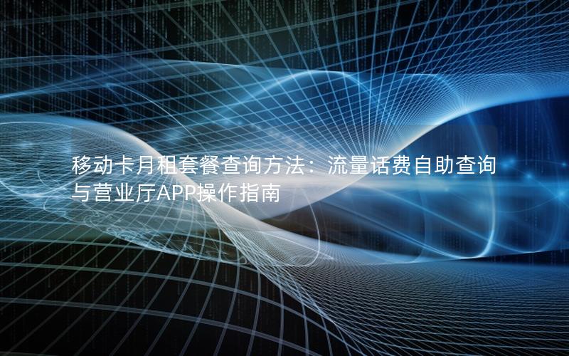 移动卡月租套餐查询方法：流量话费自助查询与营业厅APP操作指南