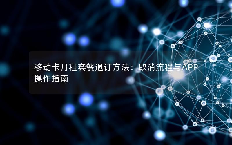 移动卡月租套餐退订方法：取消流程与APP操作指南