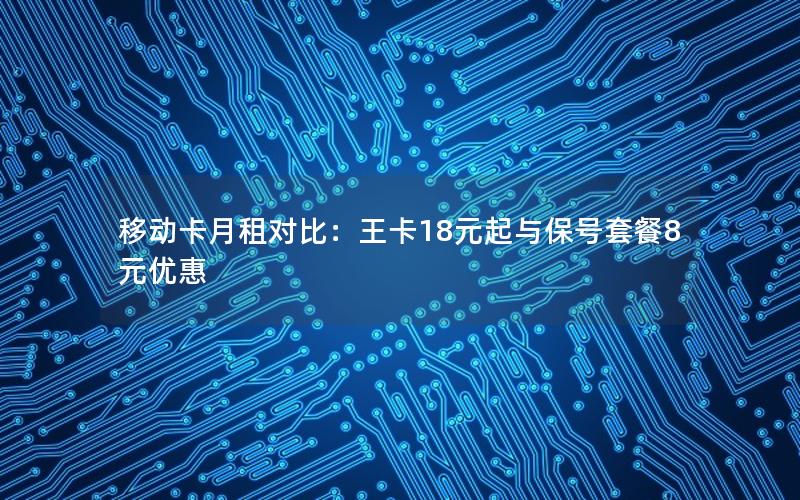 移动卡月租对比：王卡18元起与保号套餐8元优惠
